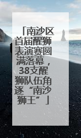 南沙区首届醒狮表演赛圆满落幕，38支醒狮队伍角逐“南沙狮王”