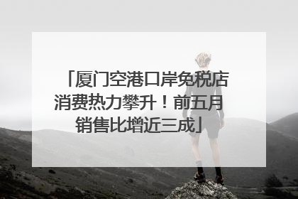 厦门空港口岸免税店消费热力攀升！前五月销售比增近三成