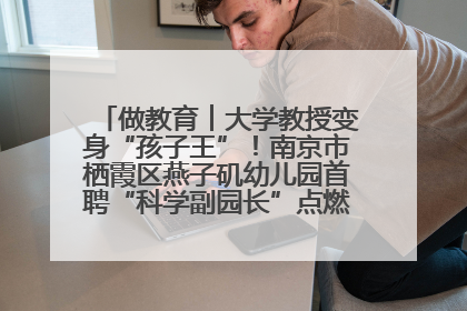 做教育︱大学教授变身“孩子王”！南京市栖霞区燕子矶幼儿园首聘“科学副园长”点燃萌娃科学梦