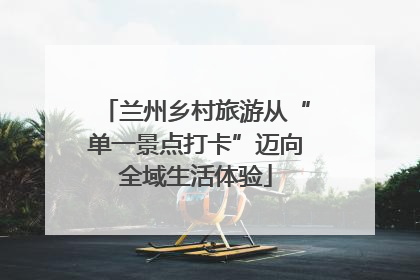兰州乡村旅游从“单一景点打卡”迈向全域生活体验