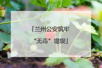 兰州公安筑牢“无毒”堤坝