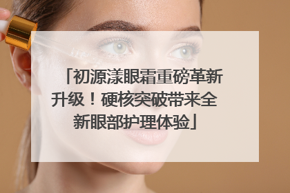 初源漾眼霜重磅革新升级！硬核突破带来全新眼部护理体验