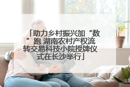助力乡村振兴加“数”跑 湖南农村产权流转交易科技小院授牌仪式在长沙举行