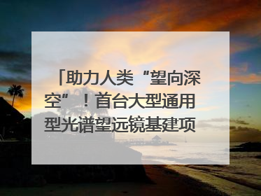 助力人类“望向深空”！首台大型通用型光谱望远镜基建项目破土动工