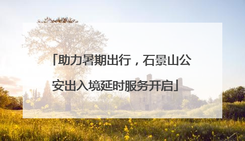 助力暑期出行，石景山公安出入境延时服务开启