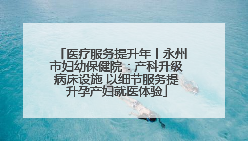 医疗服务提升年丨永州市妇幼保健院：产科升级病床设施 以细节服务提升孕产妇就医体验