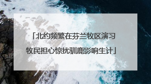 北约频繁在芬兰牧区演习 牧民担心惊扰驯鹿影响生计