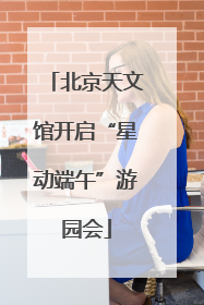 北京天文馆开启“星动端午”游园会
