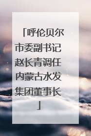 呼伦贝尔市委副书记赵长青调任内蒙古水发集团董事长