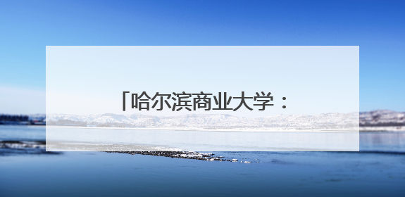 哈尔滨商业大学：加速高校科技成果向现实生产力转化