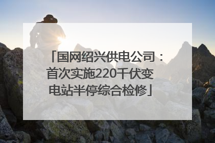 国网绍兴供电公司：首次实施220千伏变电站半停综合检修