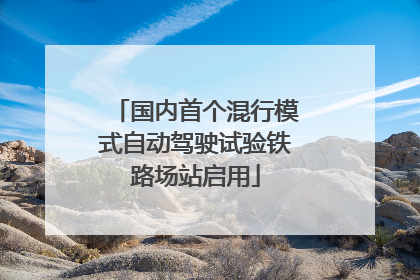 国内首个混行模式自动驾驶试验铁路场站启用
