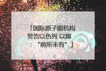 国际原子能机构警告以色列 以媒：“前所未有”