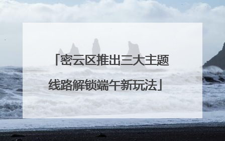 密云区推出三大主题线路解锁端午新玩法