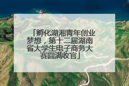孵化湖湘青年创业梦想，第十二届湖南省大学生电子商务大赛圆满收官