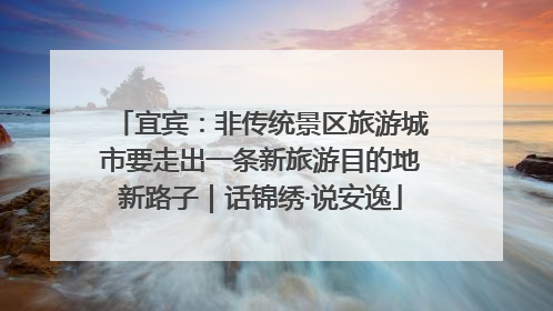 宜宾：非传统景区旅游城市要走出一条新旅游目的地新路子｜话锦绣·说安逸