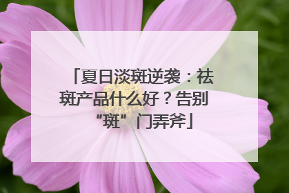 夏日淡斑逆袭：祛斑产品什么好？告别“斑”门弄斧