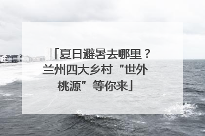 夏日避暑去哪里？兰州四大乡村“世外桃源”等你来