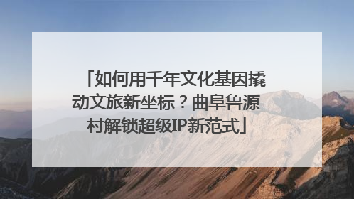 如何用千年文化基因撬动文旅新坐标？曲阜鲁源村解锁超级IP新范式