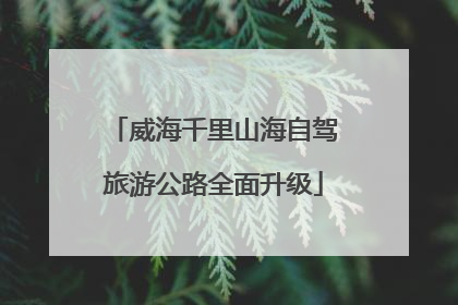 威海千里山海自驾旅游公路全面升级