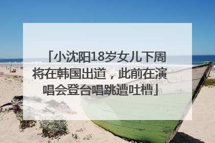 小沈阳18岁女儿下周将在韩国出道，此前在演唱会登台唱跳遭吐槽