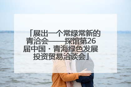 展出一个常绿常新的青洽会——探馆第26届中国・青海绿色发展投资贸易洽谈会