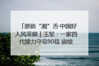 崇德“湘”善·中国好人风采展｜王军：一家四代接力守墓90载 赓续红色血脉践初心