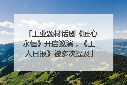 工业题材话剧《匠心永恒》开启巡演，《工人日报》被多次提及