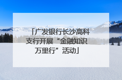 广发银行长沙高科支行开展“金融知识万里行”活动