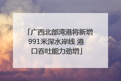 广西北部湾港将新增991米深水岸线 港口吞吐能力劲增