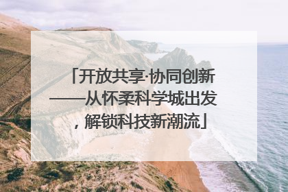 开放共享·协同创新——从怀柔科学城出发，解锁科技新潮流