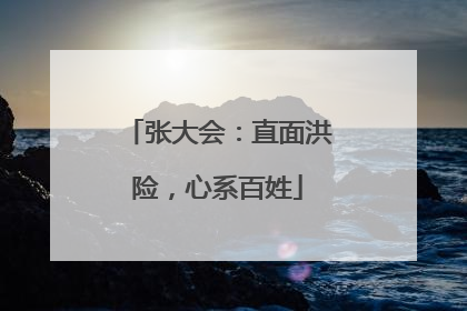 张大会：直面洪险，心系百姓
