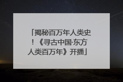 揭秘百万年人类史！《寻古中国·东方人类百万年》开播