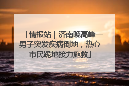 情报站｜济南晚高峰一男子突发疾病倒地，热心市民跪地接力施救