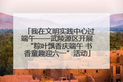 我在文明实践中心过端午——武陵源区开展“粽叶飘香庆端午 书香童趣迎六一”活动
