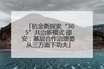 杭金衢探索“365”共治新模式 邵安：基层合作治理要从三方面下功夫