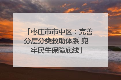 枣庄市市中区：完善分层分类救助体系 兜牢民生保障底线