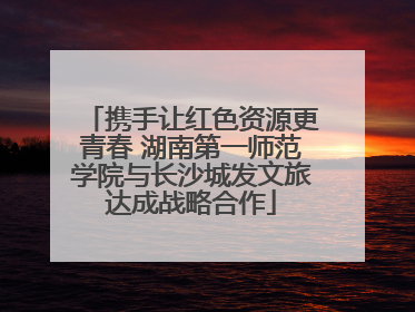 携手让红色资源更青春 湖南第一师范学院与长沙城发文旅达成战略合作