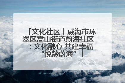 文化社区丨威海市环翠区嵩山街道蔚海社区：文化融心 共建幸福“悦龄蔚海”
