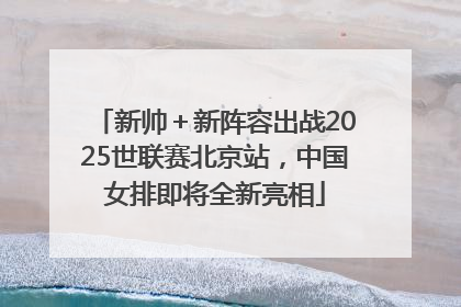 新帅＋新阵容出战2025世联赛北京站，中国女排即将全新亮相
