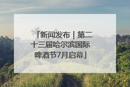 新闻发布｜第二十三届哈尔滨国际啤酒节7月启幕