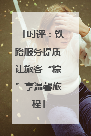 时评：铁路服务提质让旅客“粽”享温馨旅程