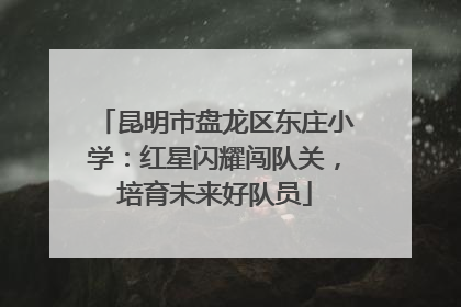 昆明市盘龙区东庄小学：红星闪耀闯队关，培育未来好队员
