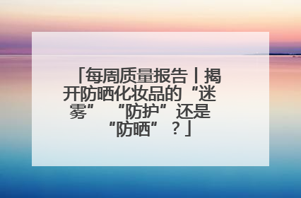 每周质量报告丨揭开防晒化妆品的“迷雾” “防护”还是“防晒”？