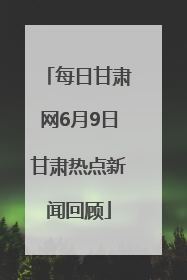 每日甘肃网6月9日甘肃热点新闻回顾