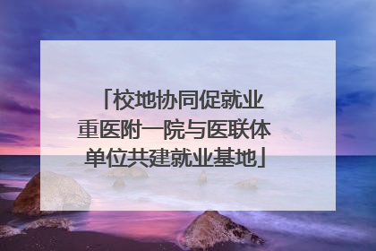 校地协同促就业 重医附一院与医联体单位共建就业基地