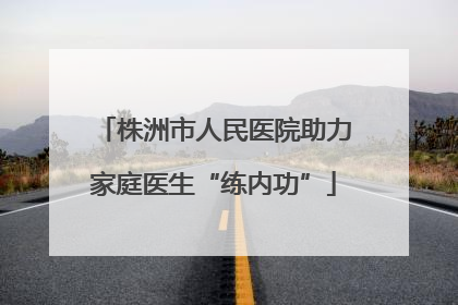 株洲市人民医院助力家庭医生“练内功”