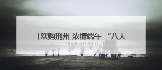 欢购荆州 浓情端午 “八大活动”带你解锁假日消费攻略