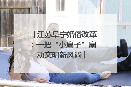 江苏阜宁婚俗改革：一把“小扇子”扇动文明新风尚