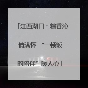 江西湖口：粽香沁 情满怀 “一顿饭的陪伴”暖人心